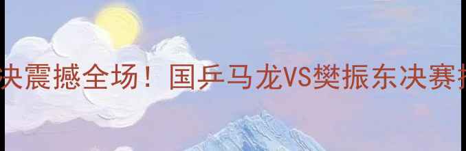 图片 中国男单乒乓球巅峰对决震撼全场！国乒马龙VS樊振东决赛技术与赛事影响全记录2