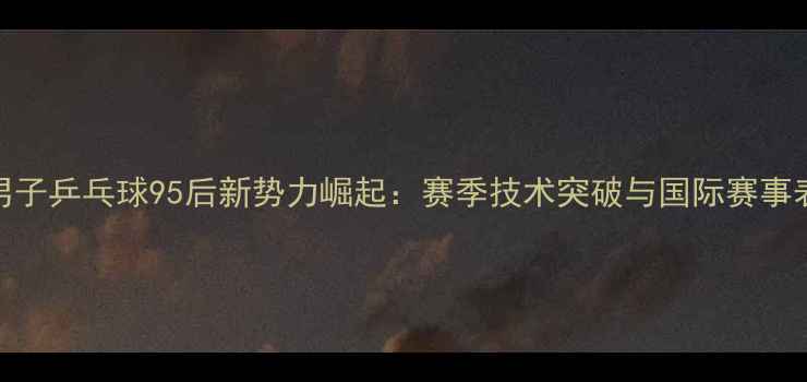 图片 中国男子乒乓球95后新势力崛起：赛季技术突破与国际赛事表现全