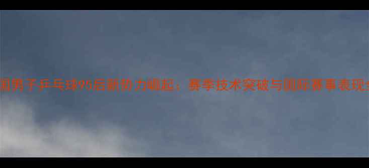 图片 中国男子乒乓球95后新势力崛起：赛季技术突破与国际赛事表现全1