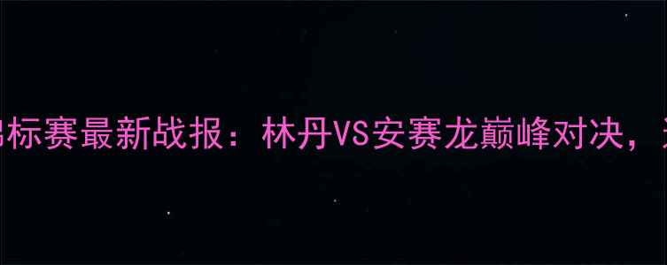 图片 中国男子羽毛球锦标赛最新战报：林丹VS安赛龙巅峰对决，这些看点不容错过