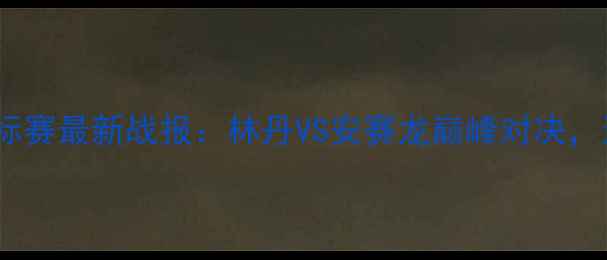 图片 中国男子羽毛球锦标赛最新战报：林丹VS安赛龙巅峰对决，这些看点不容错过1