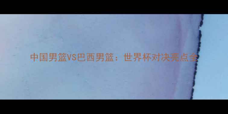 图片 中国男篮VS巴西男篮：世界杯对决亮点全