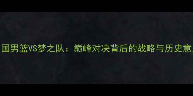 图片 中国男篮VS梦之队：巅峰对决背后的战略与历史意义