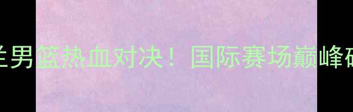 图片 中国男篮VS荷兰男篮热血对决！国际赛场巅峰碰撞的三大看点