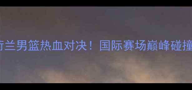 图片 中国男篮VS荷兰男篮热血对决！国际赛场巅峰碰撞的三大看点2