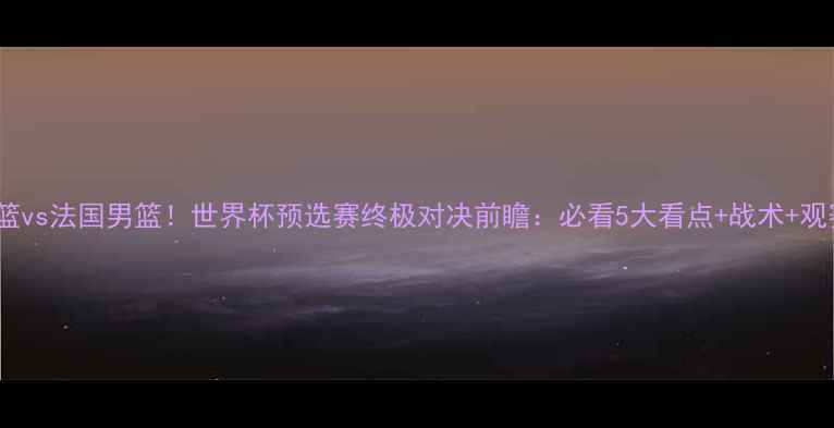 图片 中国男篮vs法国男篮！世界杯预选赛终极对决前瞻：必看5大看点+战术+观赛指南2