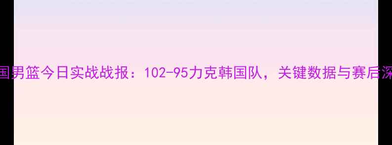 图片 中国男篮今日实战战报：102-95力克韩国队，关键数据与赛后深度