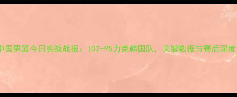 图片 中国男篮今日实战战报：102-95力克韩国队，关键数据与赛后深度1