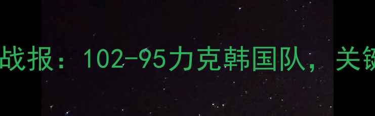 图片 中国男篮今日实战战报：102-95力克韩国队，关键数据与赛后深度2