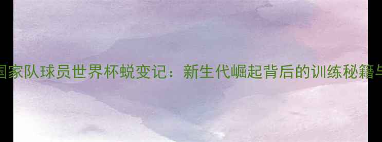 图片 中国男篮国家队球员世界杯蜕变记：新生代崛起背后的训练秘籍与成长故事
