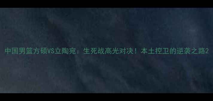图片 中国男篮方硕VS立陶宛：生死战高光对决！本土控卫的逆袭之路2