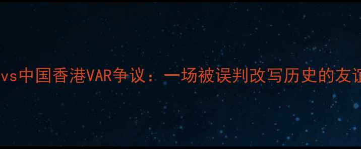 图片 中国男足vs中国香港VAR争议：一场被误判改写历史的友谊赛深度1