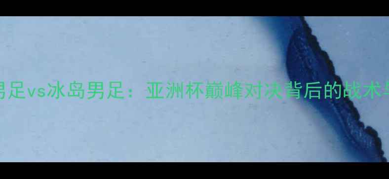 图片 中国男足vs冰岛男足：亚洲杯巅峰对决背后的战术与数据