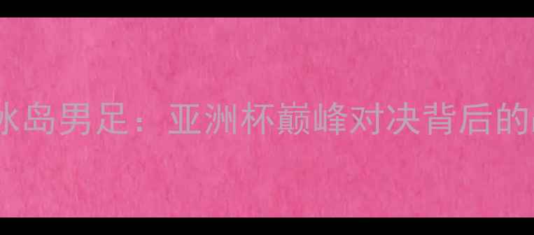 图片 中国男足vs冰岛男足：亚洲杯巅峰对决背后的战术与数据1