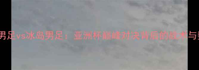 图片 中国男足vs冰岛男足：亚洲杯巅峰对决背后的战术与数据2