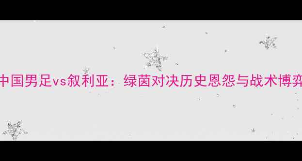 图片 中国男足vs叙利亚：绿茵对决历史恩怨与战术博弈