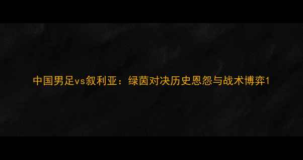 图片 中国男足vs叙利亚：绿茵对决历史恩怨与战术博弈1