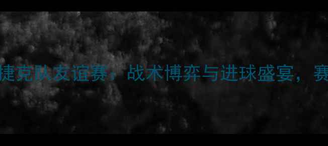 图片 中国男足vs捷克队友谊赛：战术博弈与进球盛宴，赛后数据深度
