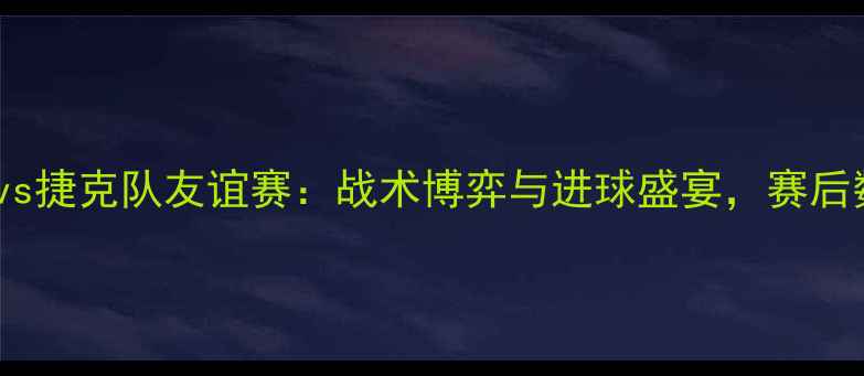 图片 中国男足vs捷克队友谊赛：战术博弈与进球盛宴，赛后数据深度1