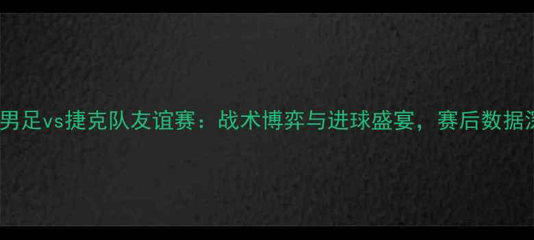 图片 中国男足vs捷克队友谊赛：战术博弈与进球盛宴，赛后数据深度2