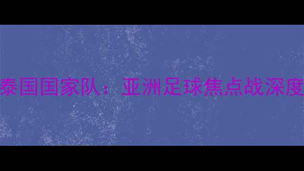 图片 中国男足vs泰国国家队：亚洲足球焦点战深度与战术博弈