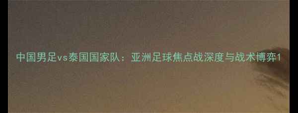 图片 中国男足vs泰国国家队：亚洲足球焦点战深度与战术博弈1