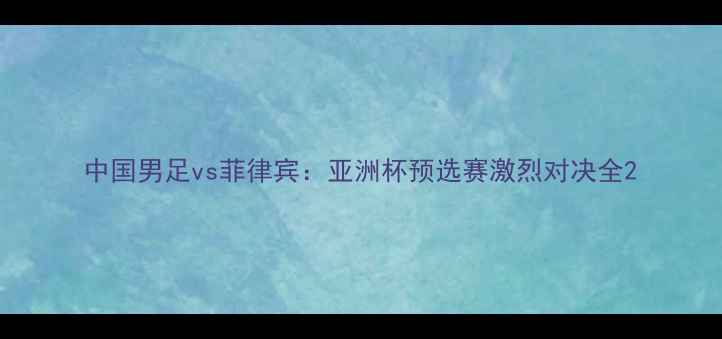 图片 中国男足vs菲律宾：亚洲杯预选赛激烈对决全2