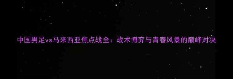 图片 中国男足vs马来西亚焦点战全：战术博弈与青春风暴的巅峰对决