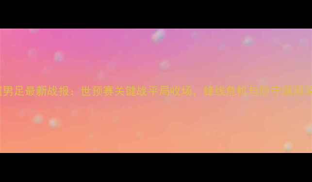 图片 中国男足最新战报：世预赛关键战平局收场，锋线危机与防守漏洞深度1