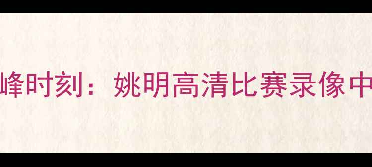 图片 中国篮球传奇的巅峰时刻：姚明高清比赛录像中的技术与时代意义
