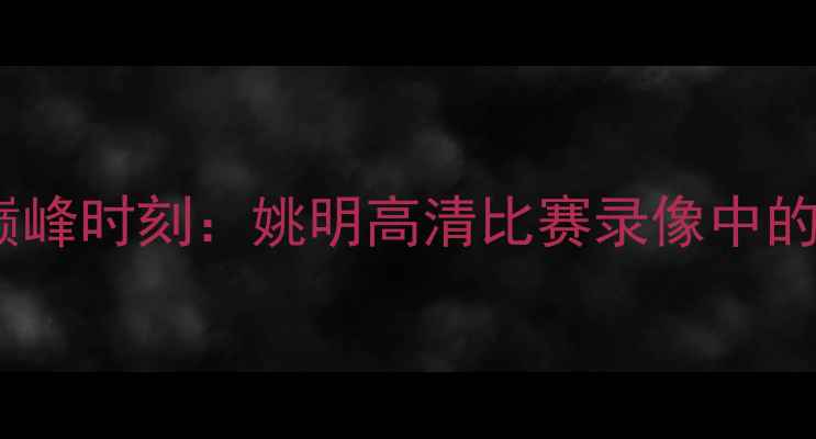 图片 中国篮球传奇的巅峰时刻：姚明高清比赛录像中的技术与时代意义2