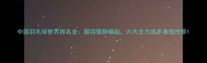 图片 中国羽毛球世界排名全：国羽强势崛起，六大主力选手表现抢眼1