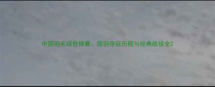 图片 中国羽毛球世锦赛：国羽夺冠历程与经典战役全2