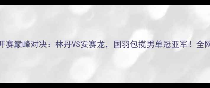 图片 中国羽毛球公开赛巅峰对决：林丹VS安赛龙，国羽包揽男单冠亚军！全网直击精彩瞬间