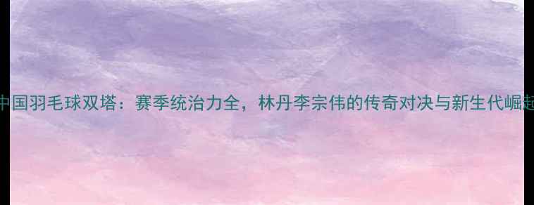 图片 中国羽毛球双塔：赛季统治力全，林丹李宗伟的传奇对决与新生代崛起