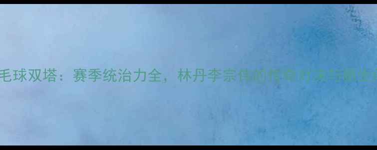 图片 中国羽毛球双塔：赛季统治力全，林丹李宗伟的传奇对决与新生代崛起1