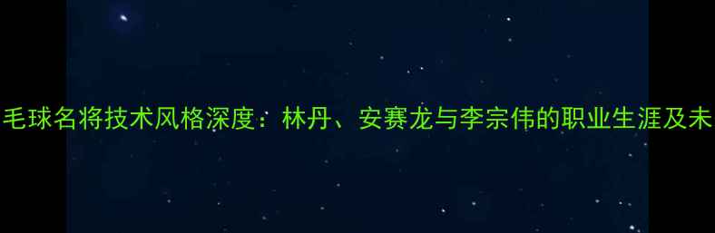 图片 中国羽毛球名将技术风格深度：林丹、安赛龙与李宗伟的职业生涯及未来展望
