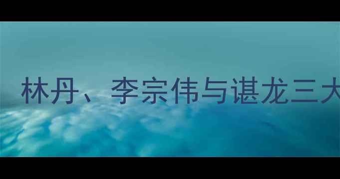 图片 中国羽毛球名将职业生涯全：林丹、李宗伟与谌龙三大球王的巅峰对决与时代启示