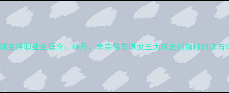 图片 中国羽毛球名将职业生涯全：林丹、李宗伟与谌龙三大球王的巅峰对决与时代启示2