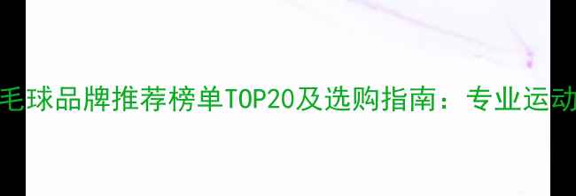 图片 中国羽毛球品牌推荐榜单TOP20及选购指南：专业运动装备全