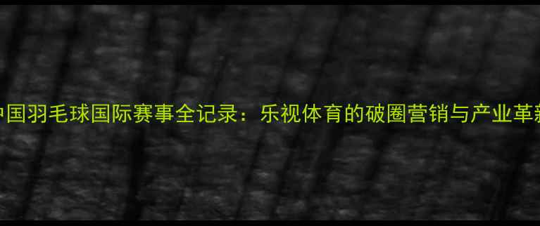 图片 中国羽毛球国际赛事全记录：乐视体育的破圈营销与产业革新