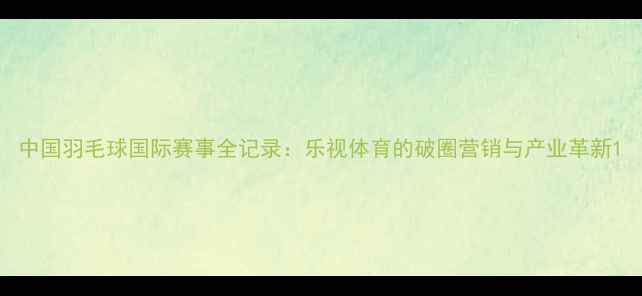 图片 中国羽毛球国际赛事全记录：乐视体育的破圈营销与产业革新1