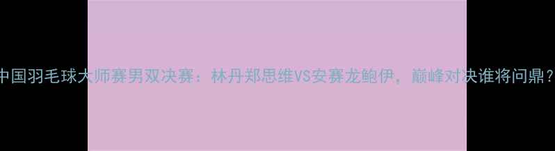 图片 中国羽毛球大师赛男双决赛：林丹郑思维VS安赛龙鲍伊，巅峰对决谁将问鼎？