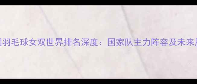 图片 中国羽毛球女双世界排名深度：国家队主力阵容及未来展望