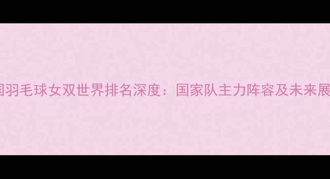 图片 中国羽毛球女双世界排名深度：国家队主力阵容及未来展望1
