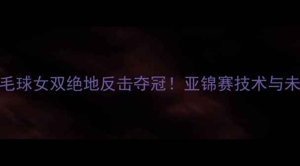 图片 中国羽毛球女双绝地反击夺冠！亚锦赛技术与未来展望