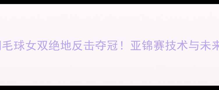 图片 中国羽毛球女双绝地反击夺冠！亚锦赛技术与未来展望1