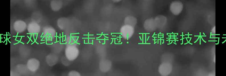 图片 中国羽毛球女双绝地反击夺冠！亚锦赛技术与未来展望2