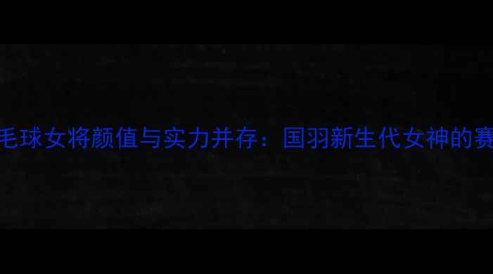 图片 中国羽毛球女将颜值与实力并存：国羽新生代女神的赛场传奇