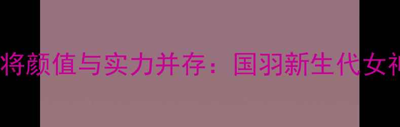 图片 中国羽毛球女将颜值与实力并存：国羽新生代女神的赛场传奇1